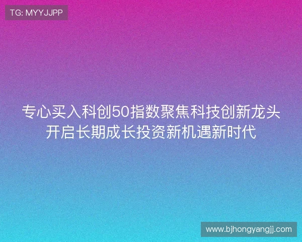 专心买入科创50指数聚焦科技创新龙头开启长期成长投资新机遇新时代